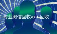 专业微信回收vx（回收微信的）