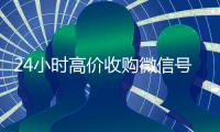 24小时高价收购微信号（长期高价收购微信号联系方式）